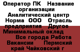 Оператор ПК › Название организации ­ Аналитический центр Норма, ООО › Отрасль предприятия ­ Другое › Минимальный оклад ­ 40 000 - Все города Работа » Вакансии   . Пермский край,Чайковский г.